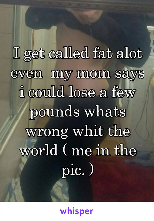 I get called fat alot even  my mom says i could lose a few pounds whats wrong whit the world ( me in the pic. )