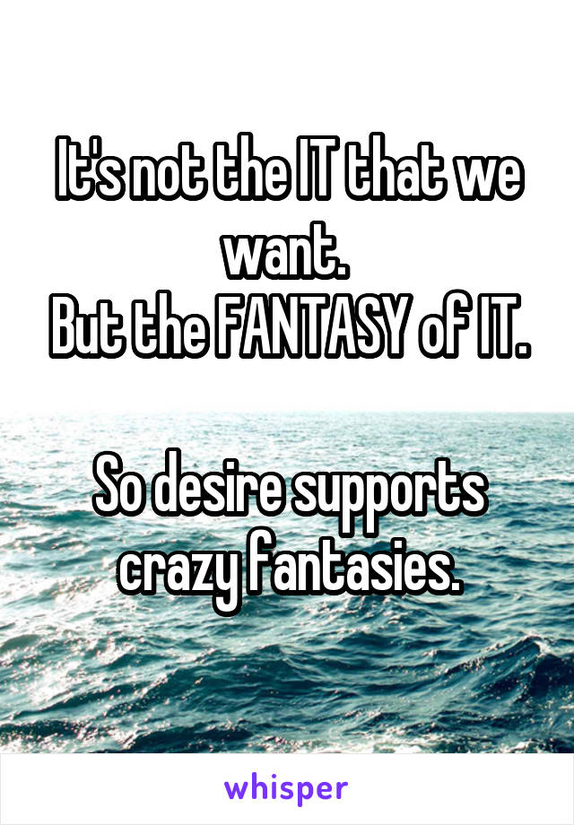 It's not the IT that we want. 
But the FANTASY of IT. 
So desire supports crazy fantasies.
