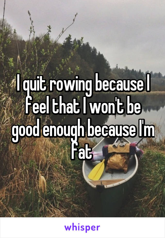 I quit rowing because I feel that I won't be good enough because I'm fat 