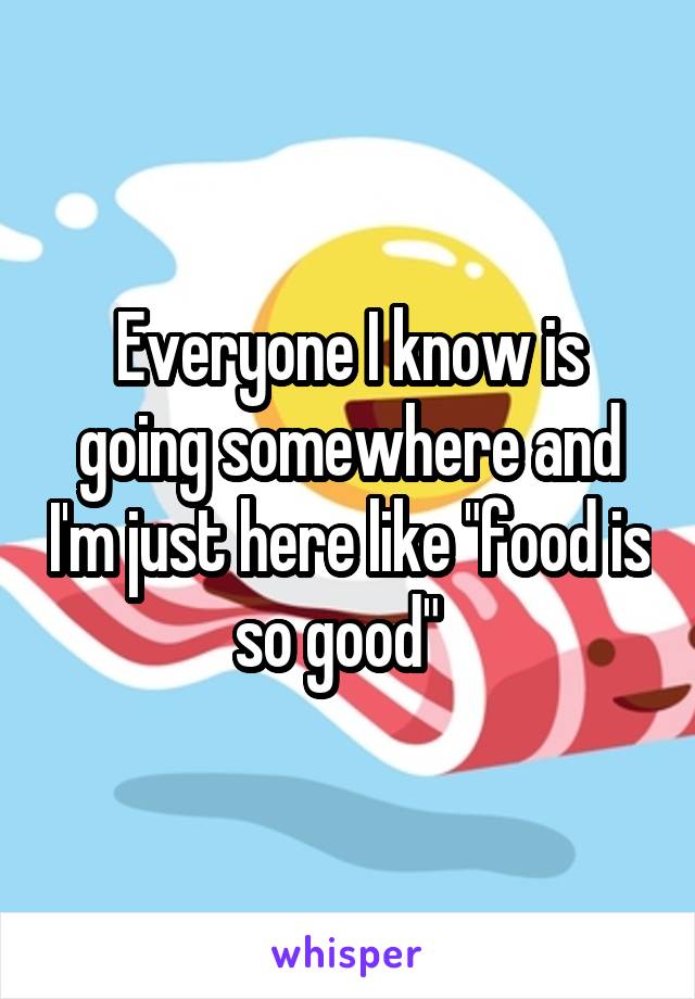 Everyone I know is going somewhere and I'm just here like "food is so good"  