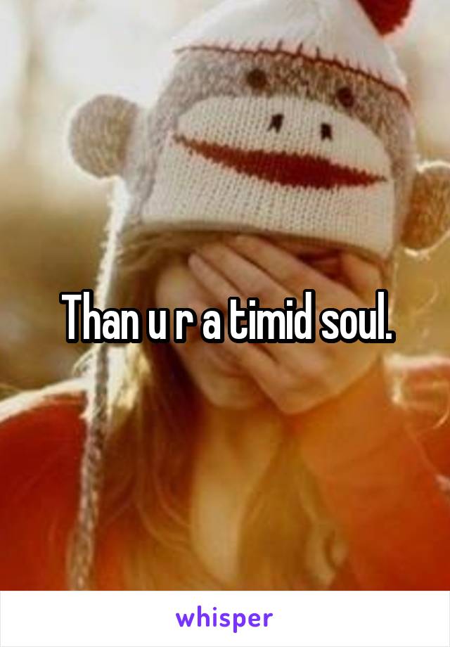 Than u r a timid soul.