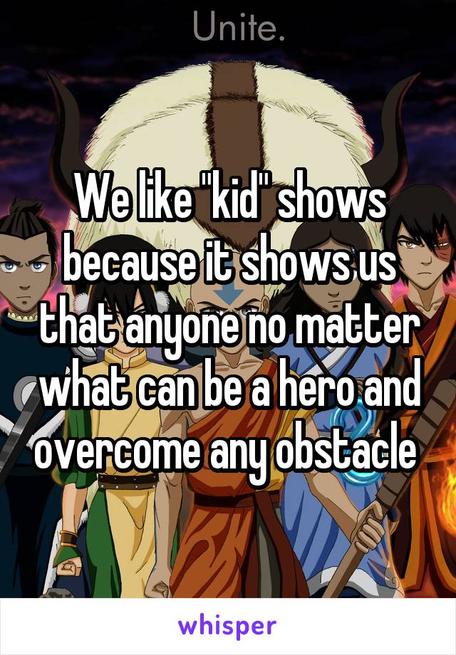 We like "kid" shows because it shows us that anyone no matter what can be a hero and overcome any obstacle 