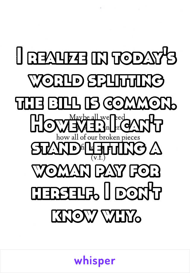 I realize in today's world splitting the bill is common. However I can't stand letting a woman pay for herself. I don't know why.