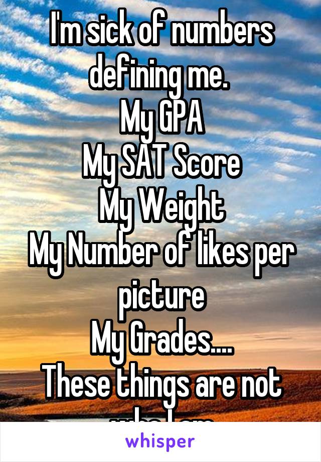 I'm sick of numbers defining me. 
My GPA
My SAT Score
My Weight
My Number of likes per picture
My Grades....
These things are not who I am