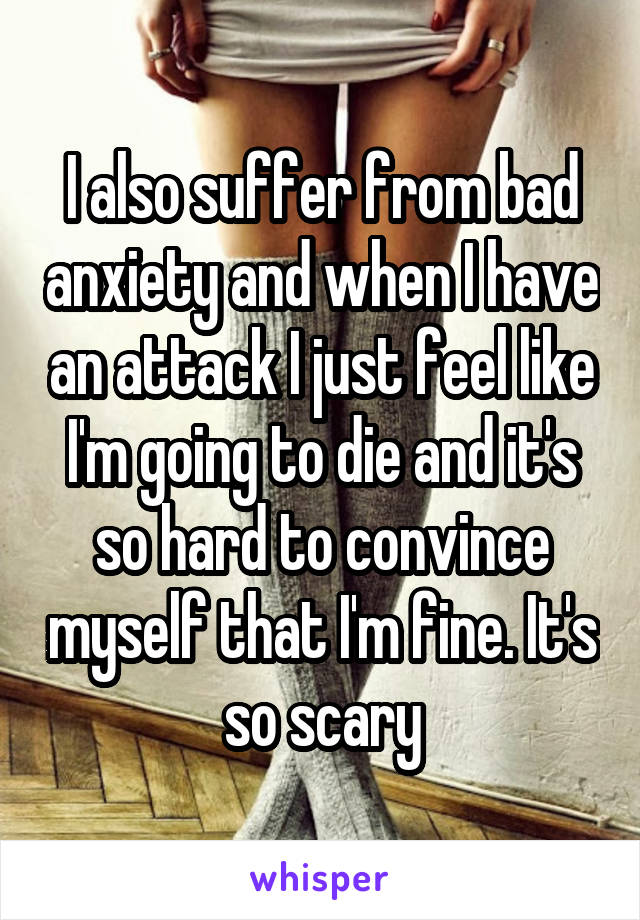 I also suffer from bad anxiety and when I have an attack I just feel like I'm going to die and it's so hard to convince myself that I'm fine. It's so scary