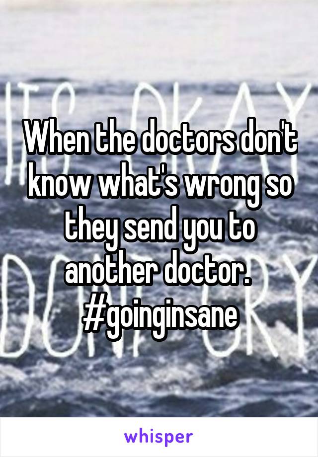 When the doctors don't know what's wrong so they send you to another doctor. 
#goinginsane