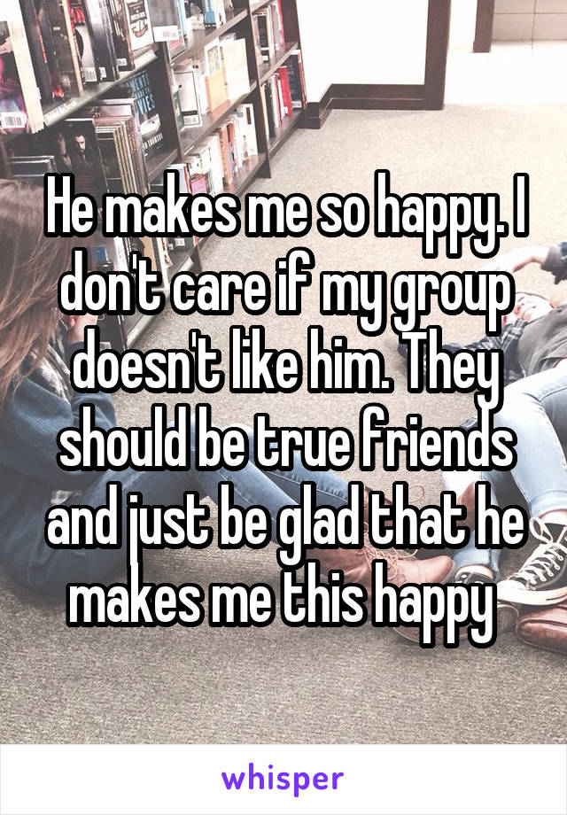 He makes me so happy. I don't care if my group doesn't like him. They should be true friends and just be glad that he makes me this happy 