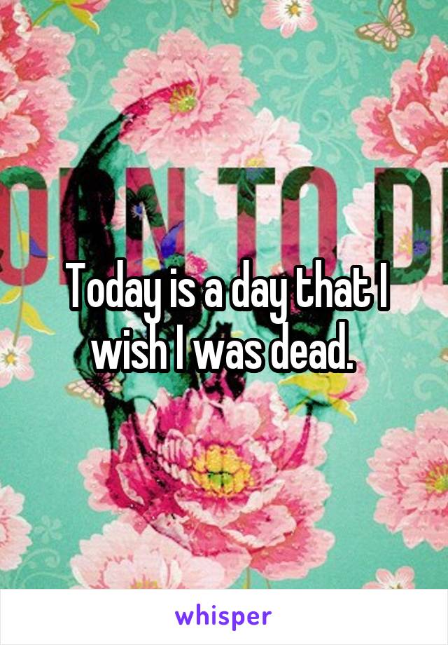 Today is a day that I wish I was dead. 