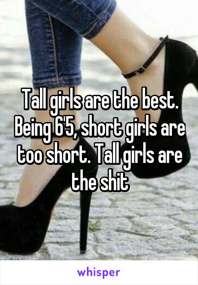 Tall girls are the best. Being 6'5, short girls are too short. Tall girls are the shit