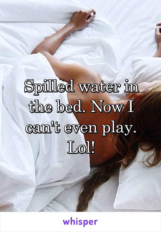 Spilled water in the bed. Now I can't even play. Lol!