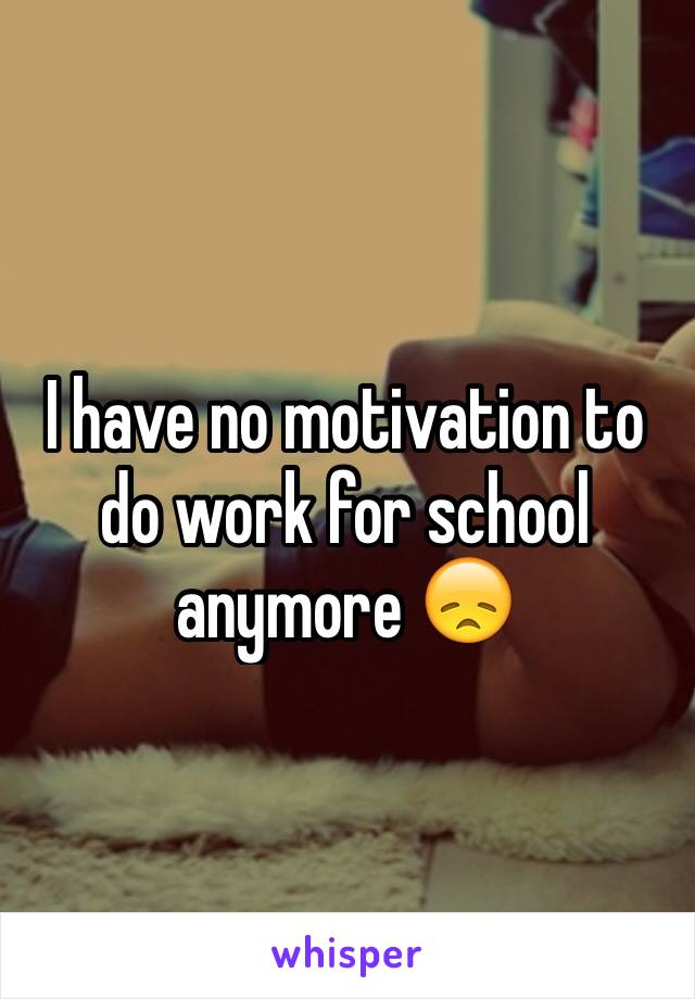 I have no motivation to do work for school anymore 😞