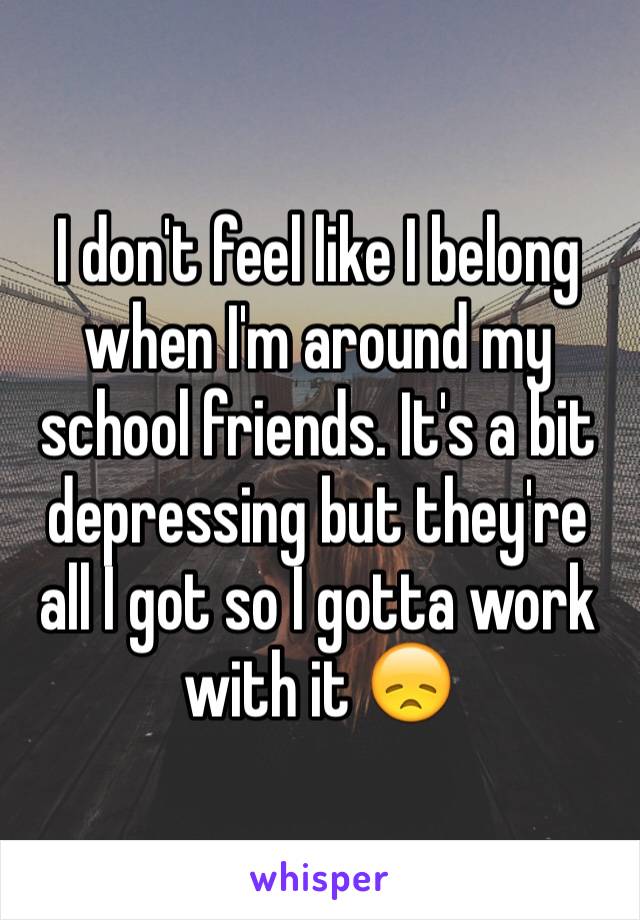 I don't feel like I belong when I'm around my school friends. It's a bit depressing but they're all I got so I gotta work with it 😞