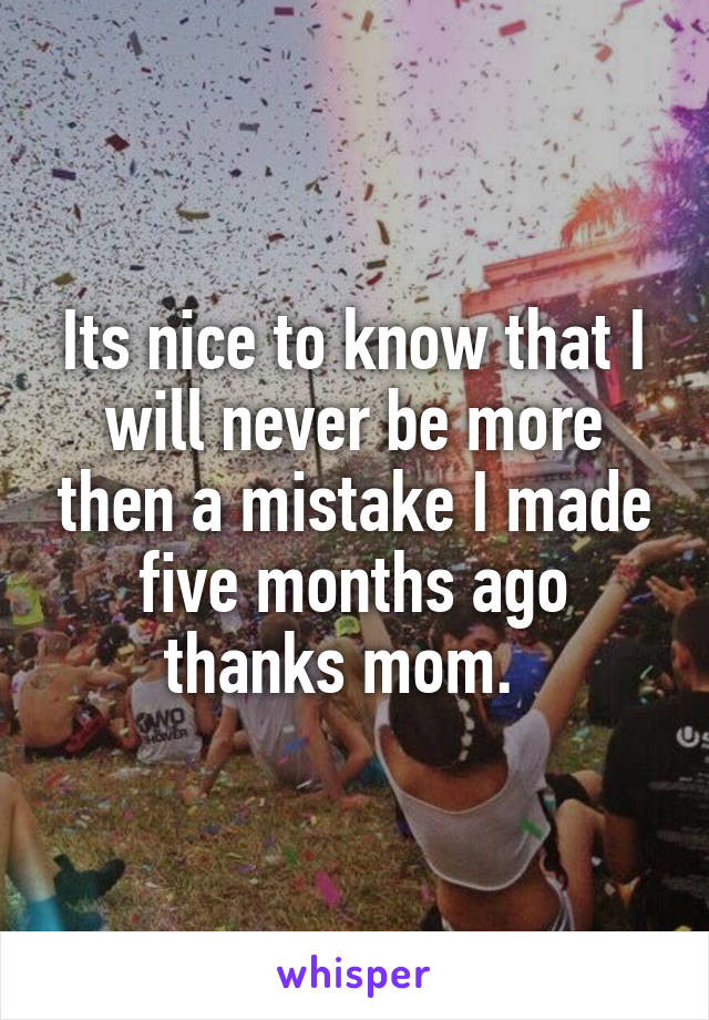 Its nice to know that I will never be more then a mistake I made five months ago thanks mom.  