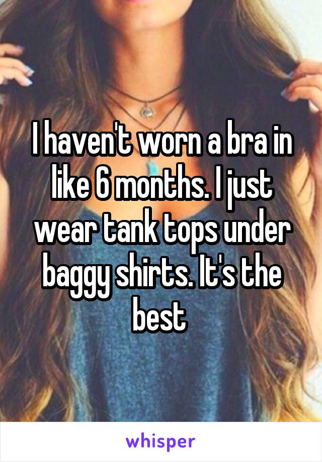 I haven't worn a bra in like 6 months. I just wear tank tops under baggy shirts. It's the best 