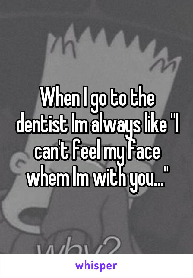 When I go to the dentist Im always like "I can't feel my face whem Im with you..."