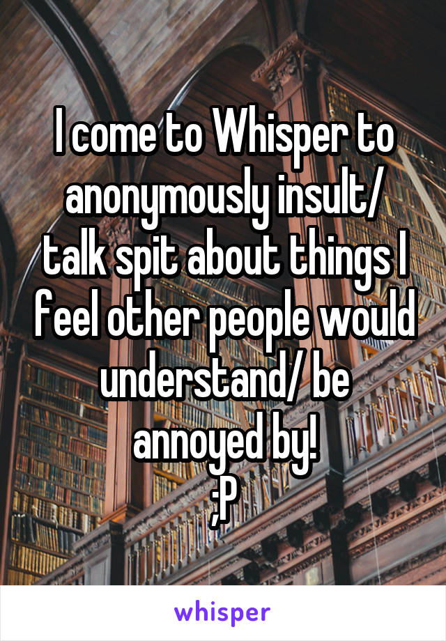 I come to Whisper to anonymously insult/ talk spit about things I feel other people would understand/ be annoyed by!
;P