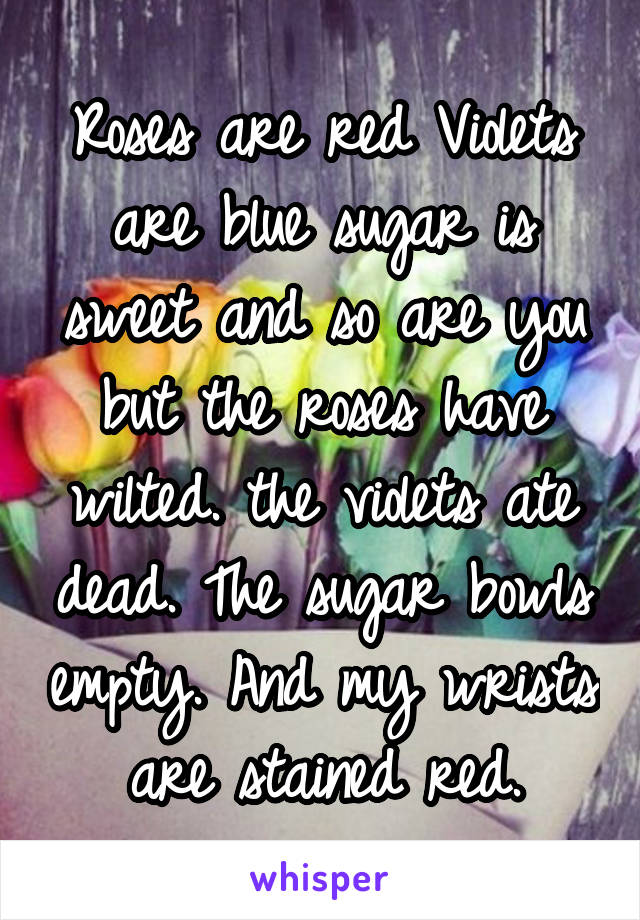 Roses are red Violets are blue sugar is sweet and so are you but the roses have wilted. the violets ate dead. The sugar bowls empty. And my wrists are stained red.