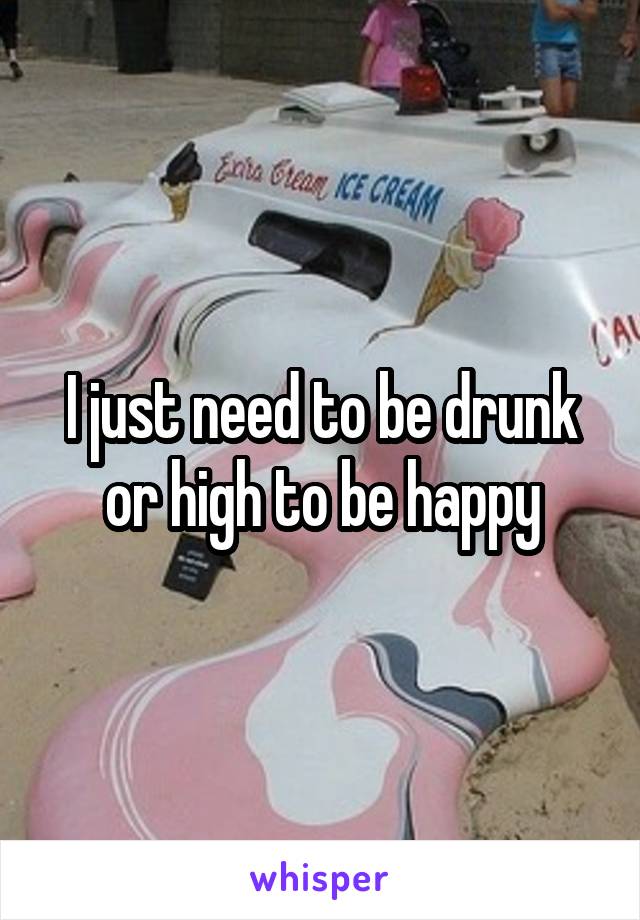 I just need to be drunk or high to be happy