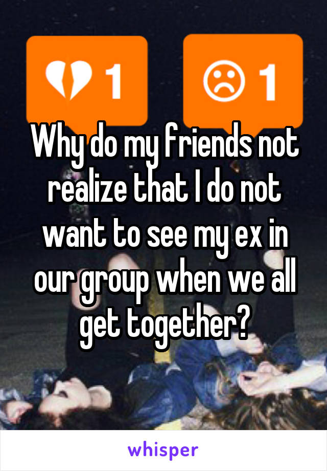 Why do my friends not realize that I do not want to see my ex in our group when we all get together?