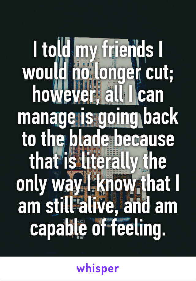 I told my friends I would no longer cut; however, all I can manage is going back to the blade because that is literally the only way I know that I am still alive, and am capable of feeling.