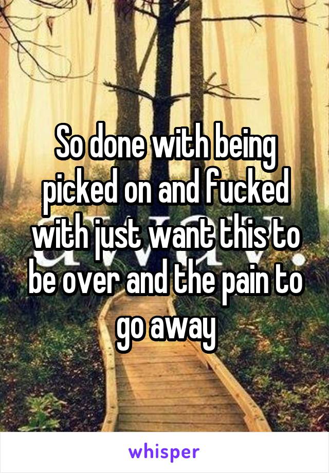 So done with being picked on and fucked with just want this to be over and the pain to go away