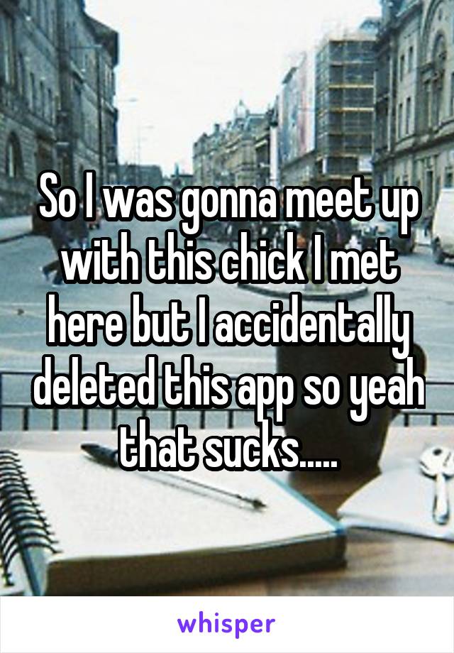 So I was gonna meet up with this chick I met here but I accidentally deleted this app so yeah that sucks.....