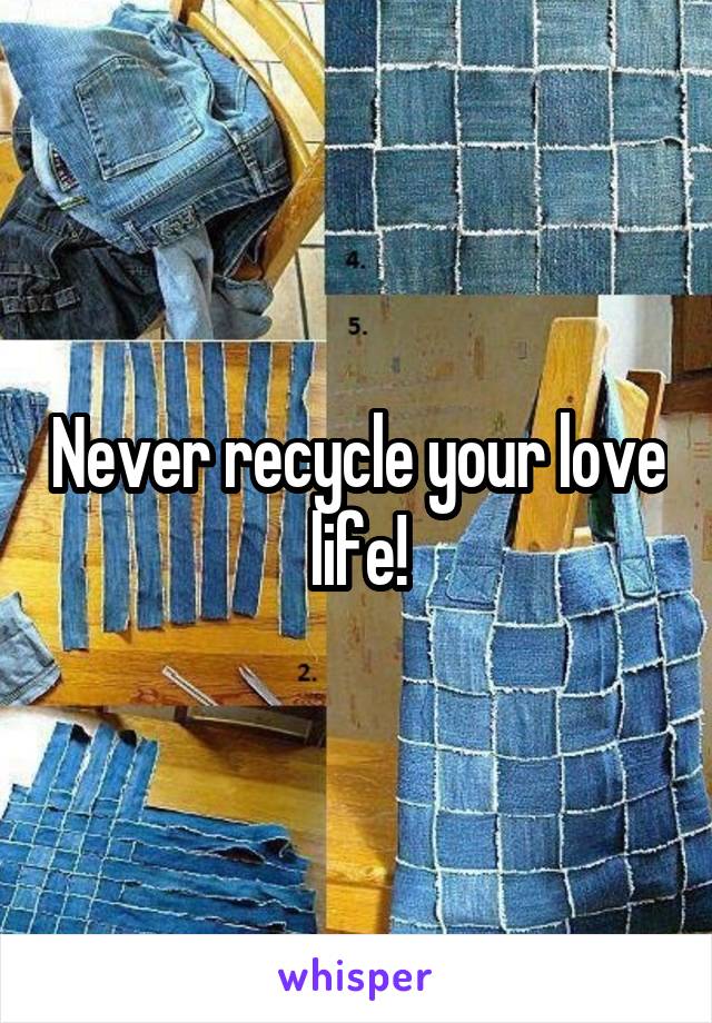 Never recycle your love life!