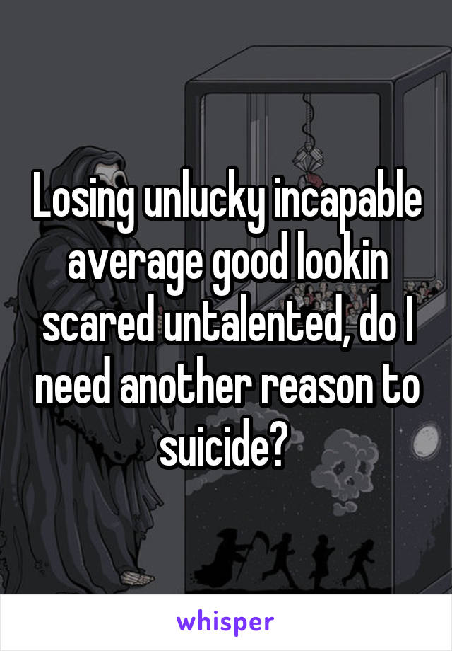 Losing unlucky incapable average good lookin scared untalented, do I need another reason to suicide? 