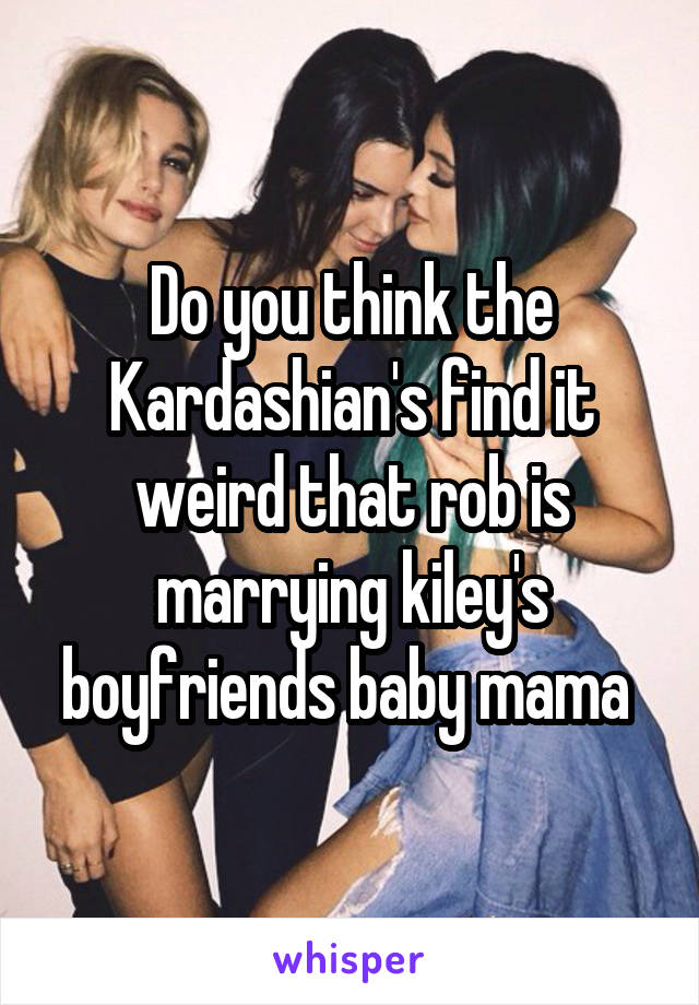 Do you think the Kardashian's find it weird that rob is marrying kiley's boyfriends baby mama 