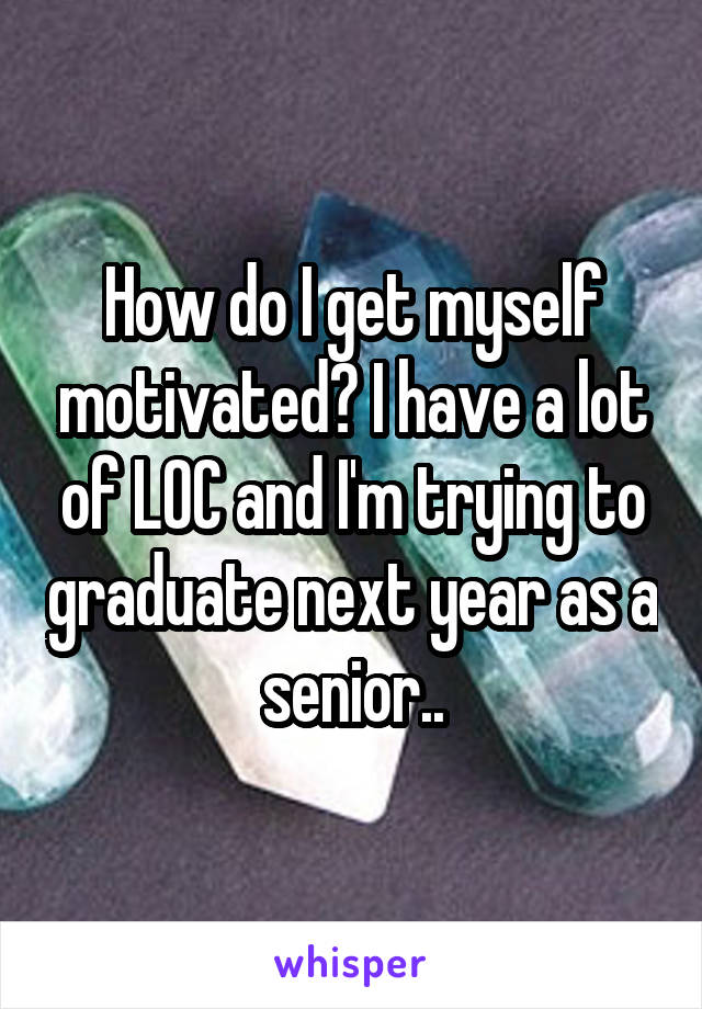 How do I get myself motivated? I have a lot of LOC and I'm trying to graduate next year as a senior..