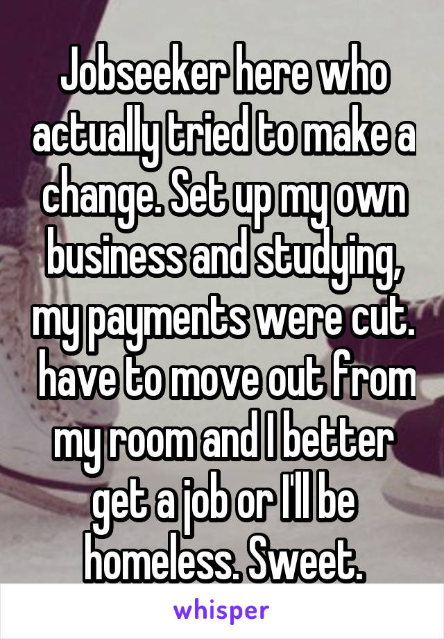 Jobseeker here who actually tried to make a change. Set up my own business and studying, my payments were cut.  have to move out from my room and I better get a job or I'll be homeless. Sweet.