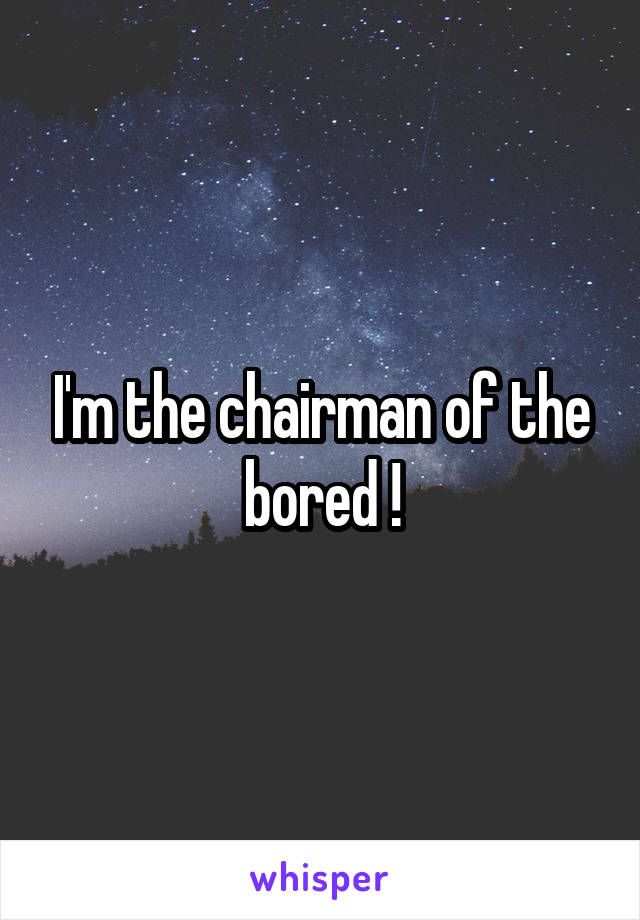 I'm the chairman of the bored !