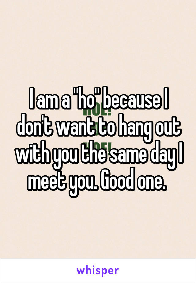 I am a "ho" because I don't want to hang out with you the same day I meet you. Good one. 