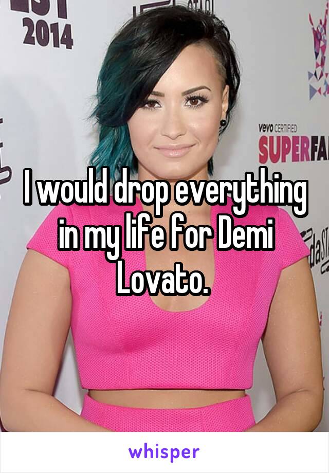 I would drop everything in my life for Demi Lovato. 