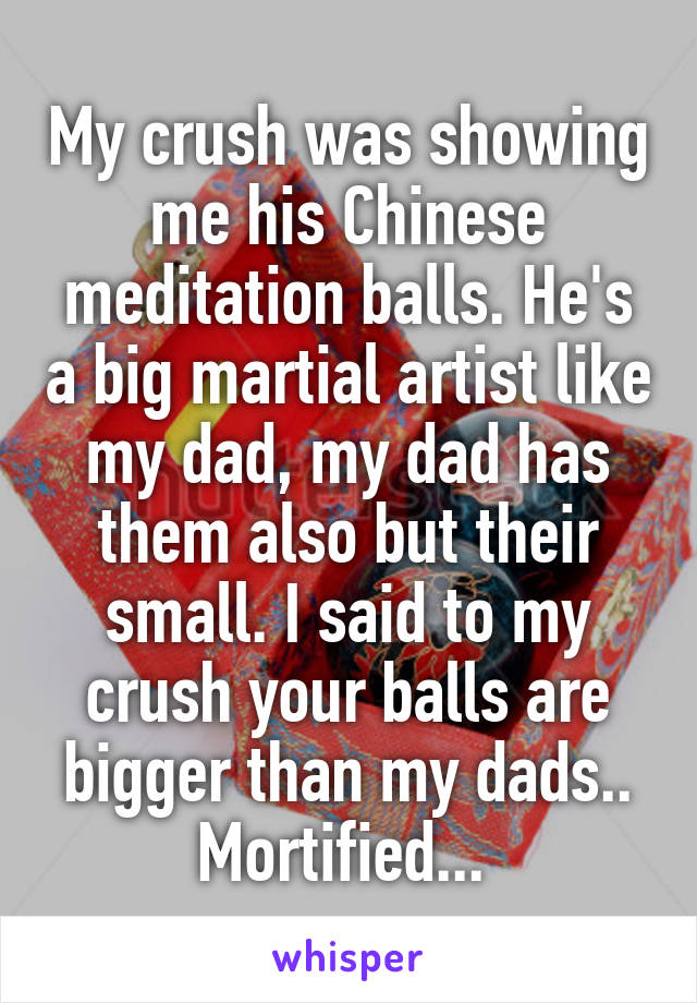 My crush was showing me his Chinese meditation balls. He's a big martial artist like my dad, my dad has them also but their small. I said to my crush your balls are bigger than my dads.. Mortified... 