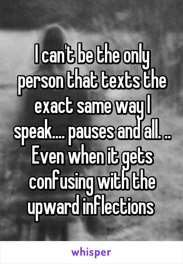 I can't be the only person that texts the exact same way I speak.... pauses and all. .. Even when it gets confusing with the upward inflections 