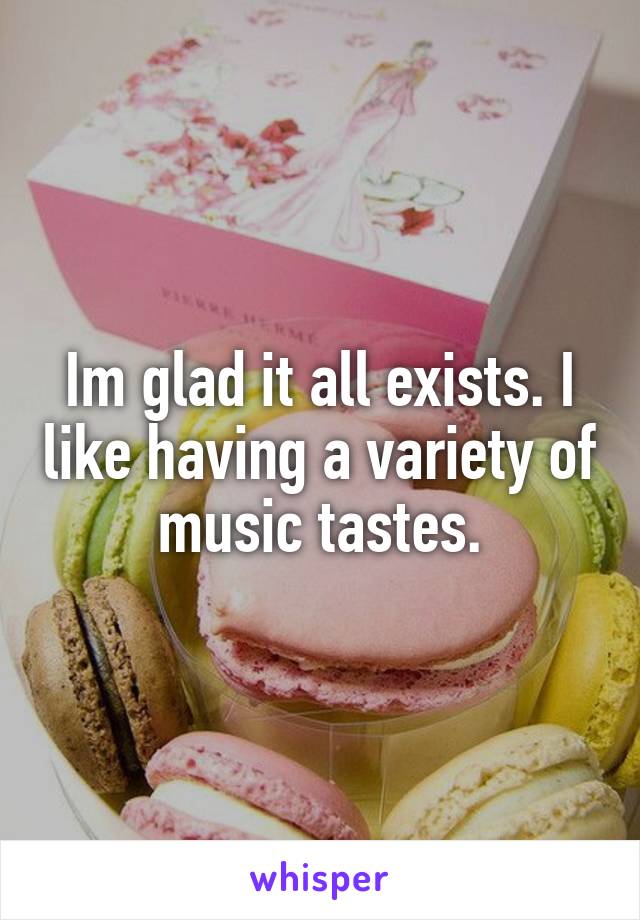 Im glad it all exists. I like having a variety of music tastes.