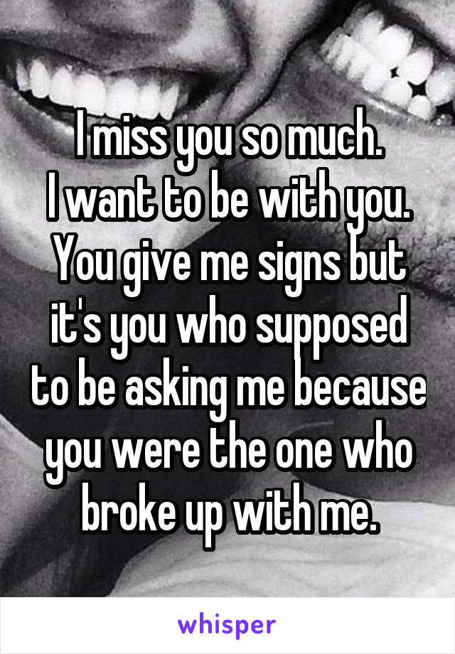 I miss you so much.
I want to be with you.
You give me signs but it's you who supposed to be asking me because you were the one who broke up with me.