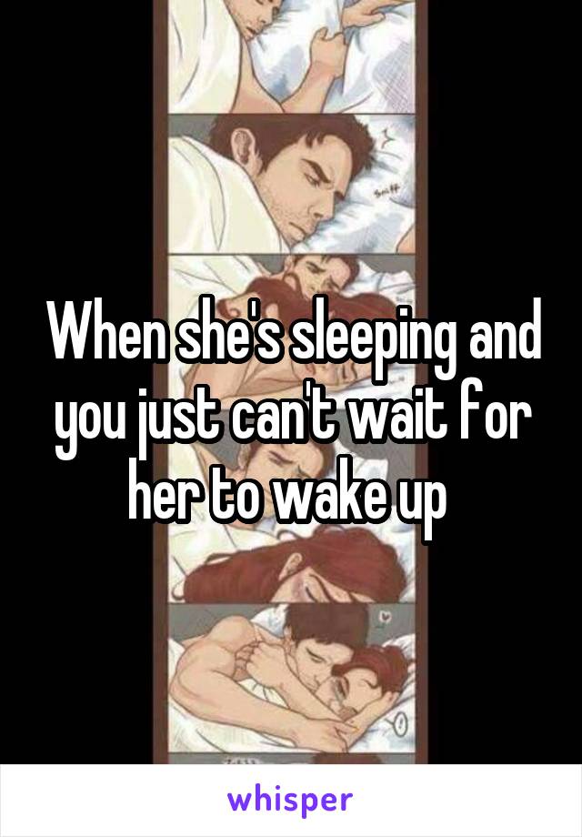 When she's sleeping and you just can't wait for her to wake up 