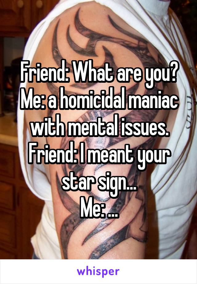 Friend: What are you?
Me: a homicidal maniac with mental issues.
Friend: I meant your star sign...
Me: ...