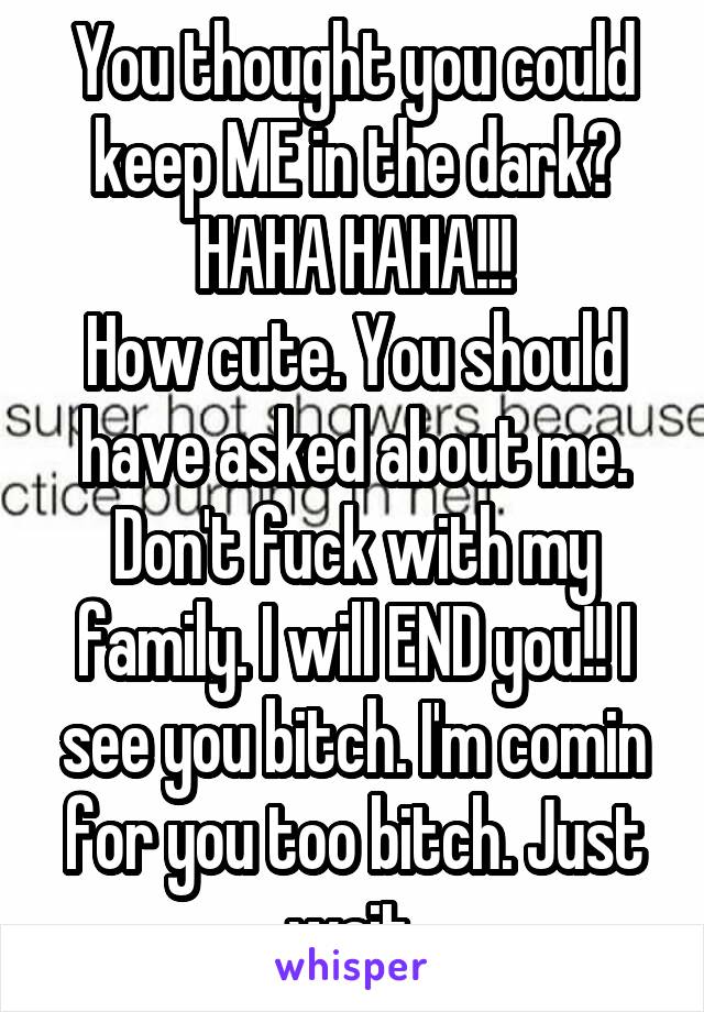 You thought you could keep ME in the dark? HAHA HAHA!!!
How cute. You should have asked about me. Don't fuck with my family. I will END you!! I see you bitch. I'm comin for you too bitch. Just wait.