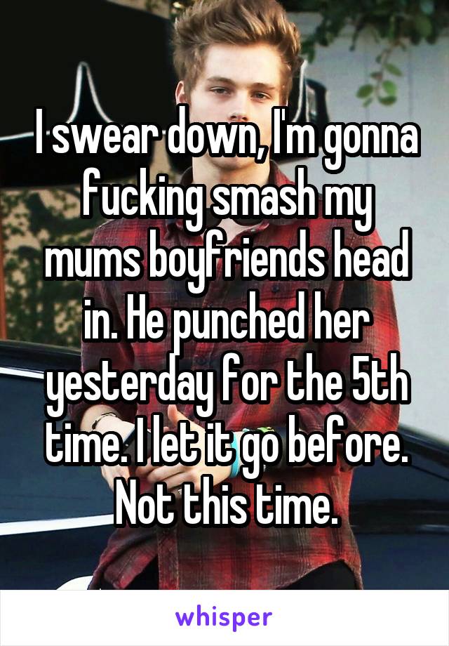 I swear down, I'm gonna fucking smash my mums boyfriends head in. He punched her yesterday for the 5th time. I let it go before. Not this time.