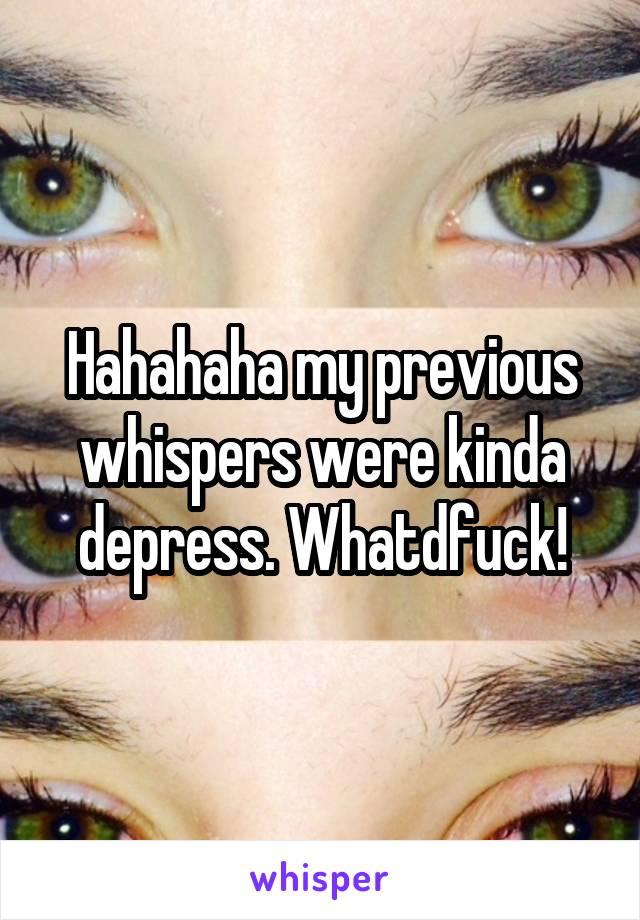 Hahahaha my previous whispers were kinda depress. Whatdfuck!