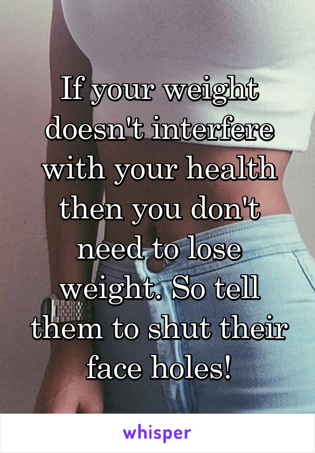 If your weight doesn't interfere with your health then you don't need to lose weight. So tell them to shut their face holes!