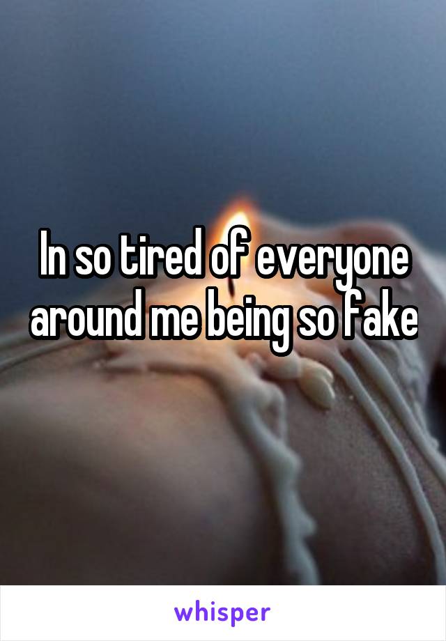 In so tired of everyone around me being so fake 