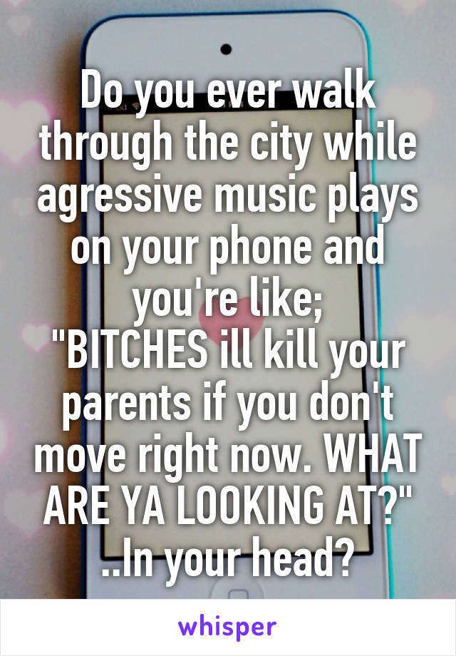 Do you ever walk through the city while agressive music plays on your phone and you're like;
"BITCHES ill kill your parents if you don't move right now. WHAT ARE YA LOOKING AT?" ..In your head?