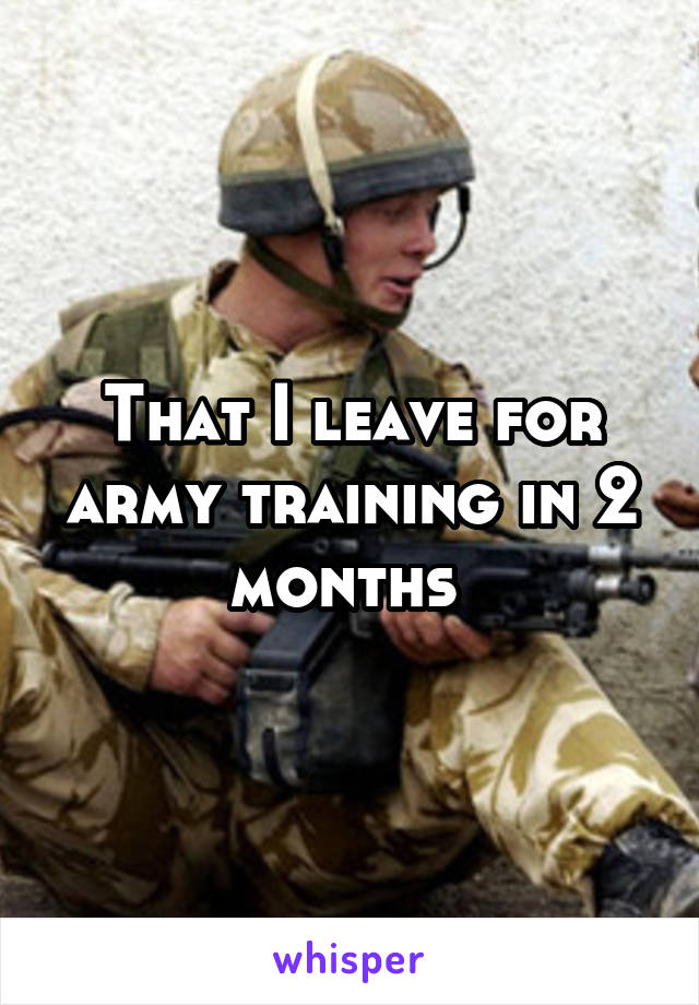 That I leave for army training in 2 months 