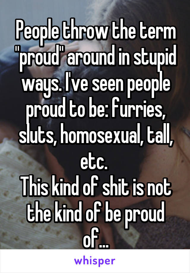 People throw the term "proud" around in stupid ways. I've seen people proud to be: furries, sluts, homosexual, tall, etc. 
This kind of shit is not the kind of be proud of...