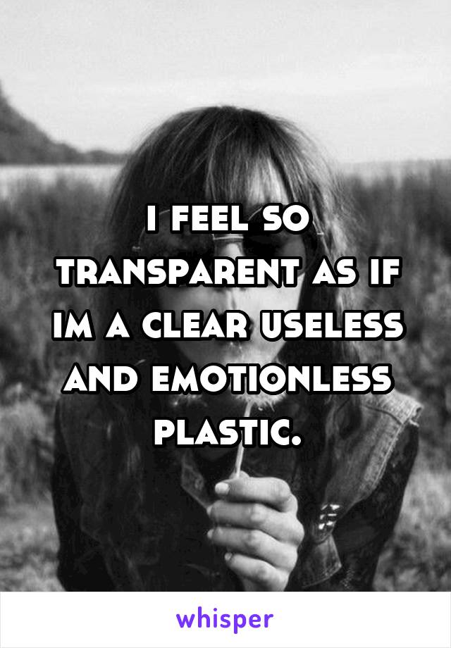 i feel so transparent as if im a clear useless and emotionless plastic.