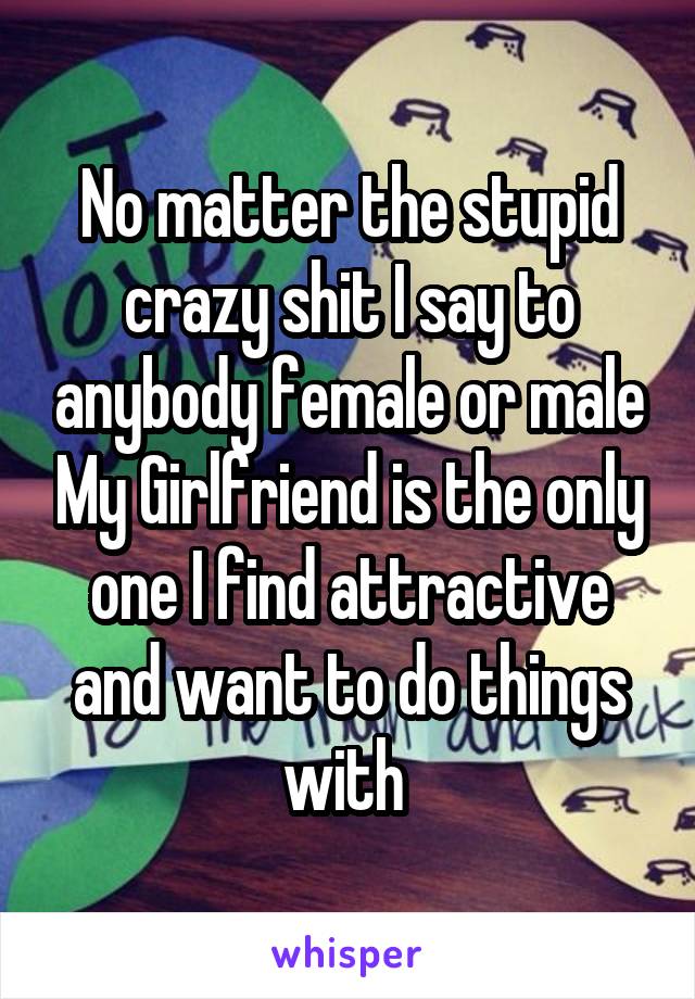 No matter the stupid crazy shit I say to anybody female or male My Girlfriend is the only one I find attractive and want to do things with 